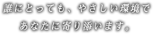 誰にとっても、やさしい環境であなたに寄り添います。